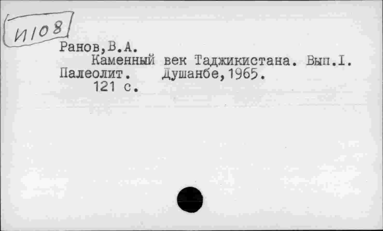 ﻿и /^jil
Ранов,В.А.
Каменный век Таджикистана. Вып.1.
Палеолит.	Душанбе,1965.
121 с.